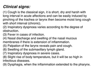 Clinical signs:
(1) Cough is the classical sign, it is short, dry and harsh with
long interval in acute affections and can be easily induced by
pinching of the trachea or larynx then become moist long cough
with short interval (chronic).
(2) Inspiratory dyspnoea varies according to the degree of
obstruction.
(3) Fever in cases of infection.
(4) Nasal discharge and swelling of the nasal mucous
membranes if there is extension of inﬂammation.
(5) Palpation of the larynx reveals pain and cough.
(6) Swelling of the submaxillary lymph gland.
(7) Inspiratory dyspnoea in severe cases.
(8) Slight rise of body temperature, but it will be so high in
infectious diseases.
(9) Dysphagia, when the inﬂammation extended to the pharynx.
 