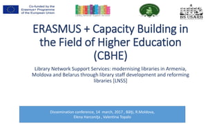 ERASMUS + Capacity Building in
the Field of Higher Education
(CBHE)
Library Network Support Services: modernising libraries in Armenia,
Moldova and Belarus through library staff development and reforming
libraries [LNSS]
Dissemination conference, 14 march, 2017 , Bălţi, R.Moldova,
Elena Harconiţa , Valentina Topalo
 