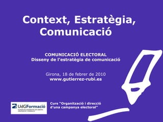 Context, Estratègia, Comunicació COMUNICACIÓ ELECTORAL Disseny de l’estratègia de comunicació Girona, 18 de febrer de 2010 www.gutierrez-rubi.es   Curs “Organització i direcció   d’una campanya electoral” 