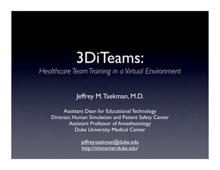 3DiTeams:
Healthcare Team Training in a Virtual Environment


               Jeffrey M. Taekman, M.D.

         Assistant Dean for Educational Technology
    Director, Human Simulation and Patient Safety Center
            Assistant Professor of Anesthesiology
               Duke University Medical Center

                 jeffrey.taekman@duke.edu
                 http://simcenter.duke.edu/
 