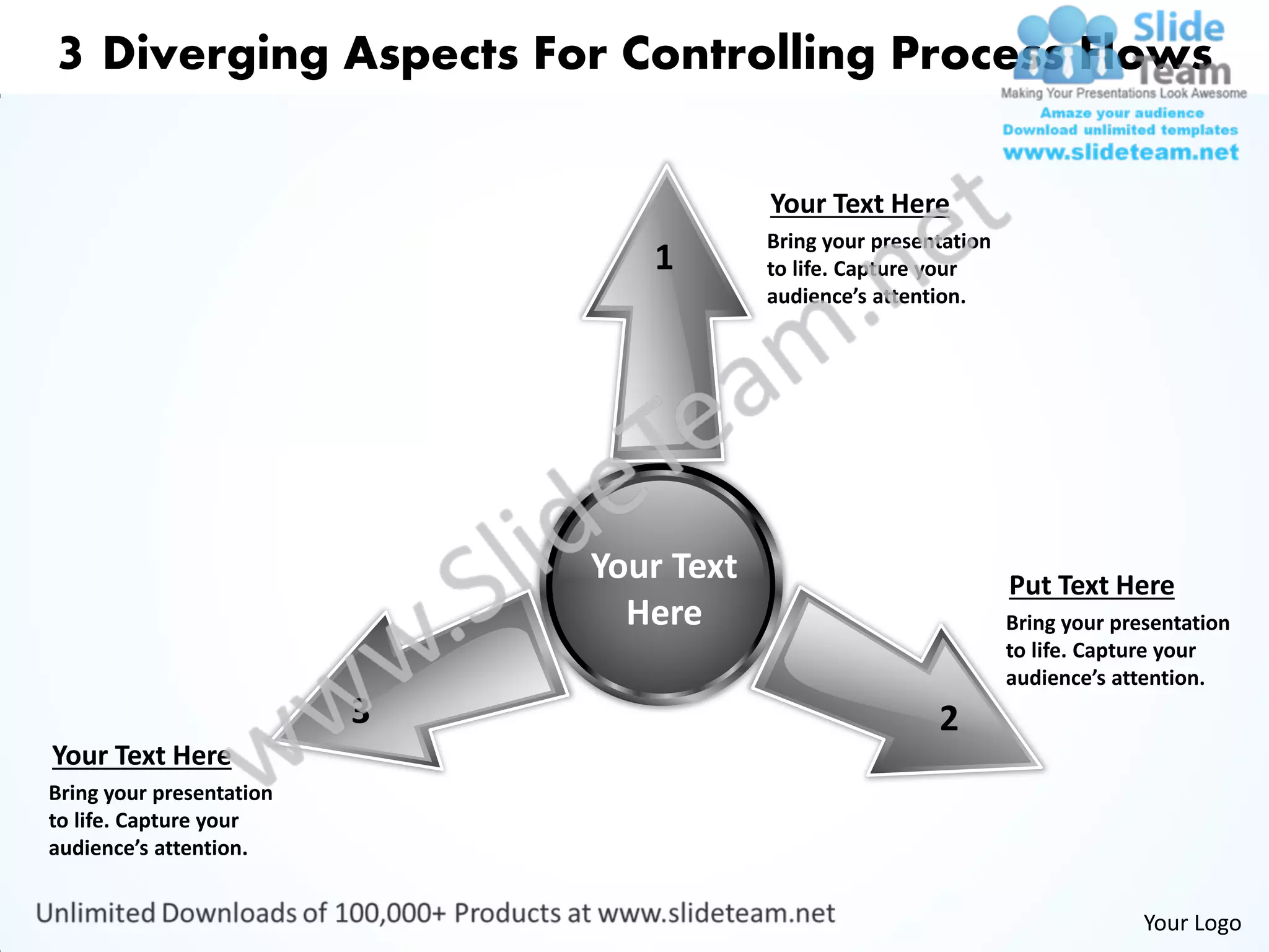 3 Diverging Aspects For Controlling Process Flows

                                          Your Text Here
                                          Bring your presentation
                                 1        to life. Capture your
                                          audience’s attention.




                              Your Text                             Put Text Here
                                Here                                Bring your presentation
                                                                    to life. Capture your
                                                                    audience’s attention.
                          3                                2
Your Text Here
Bring your presentation
to life. Capture your
audience’s attention.


                                                                                  Your Logo
 