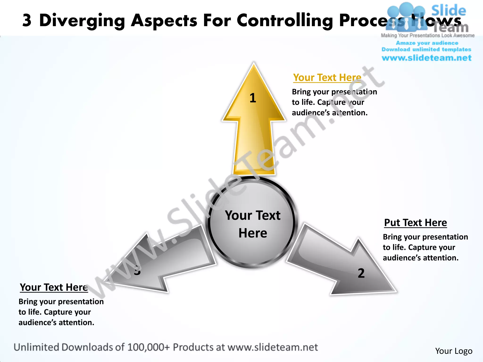 3 Diverging Aspects For Controlling Process Flows

                                          Your Text Here
                                          Bring your presentation
                                 1        to life. Capture your
                                          audience’s attention.




                              Your Text                             Put Text Here
                                Here                                Bring your presentation
                                                                    to life. Capture your
                                                                    audience’s attention.
                          3                                2
Your Text Here
Bring your presentation
to life. Capture your
audience’s attention.


                                                                                  Your Logo
 