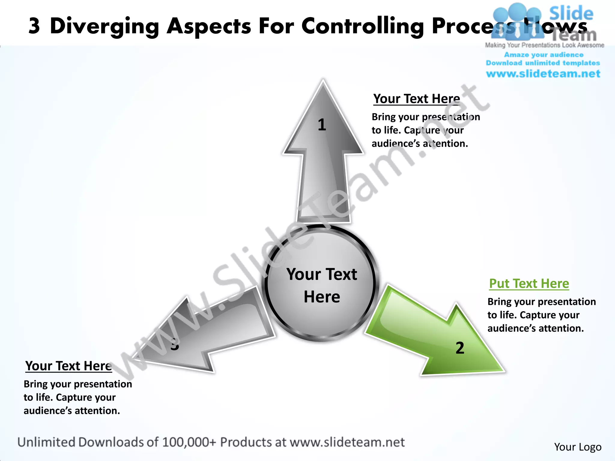 3 Diverging Aspects For Controlling Process Flows

                                          Your Text Here
                                          Bring your presentation
                                 1        to life. Capture your
                                          audience’s attention.




                              Your Text                             Put Text Here
                                Here                                Bring your presentation
                                                                    to life. Capture your
                                                                    audience’s attention.
                          3                                2
Your Text Here
Bring your presentation
to life. Capture your
audience’s attention.


                                                                                  Your Logo
 