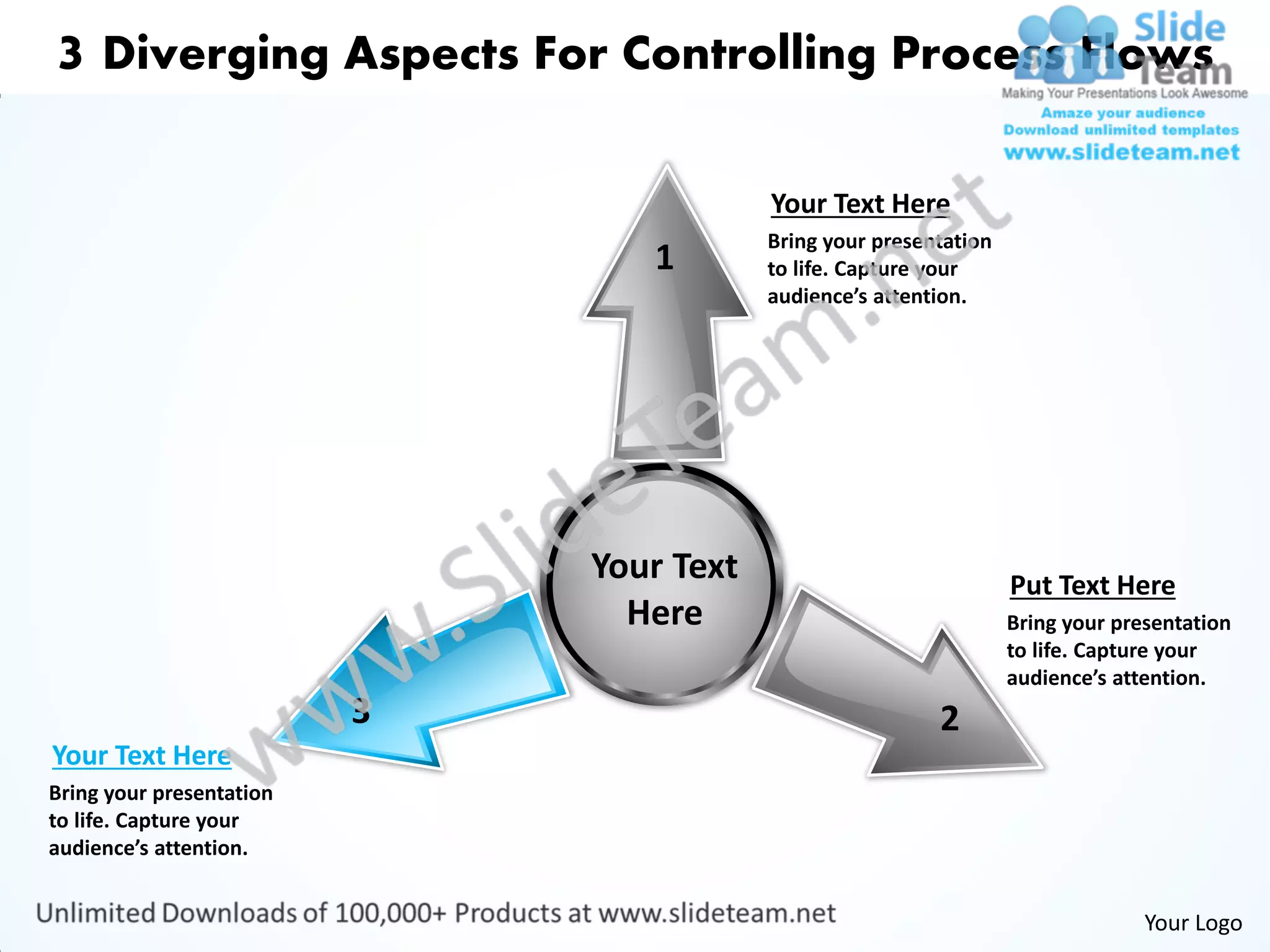 3 Diverging Aspects For Controlling Process Flows

                                          Your Text Here
                                          Bring your presentation
                                 1        to life. Capture your
                                          audience’s attention.




                              Your Text                             Put Text Here
                                Here                                Bring your presentation
                                                                    to life. Capture your
                                                                    audience’s attention.
                          3                                2
Your Text Here
Bring your presentation
to life. Capture your
audience’s attention.


                                                                                  Your Logo
 
