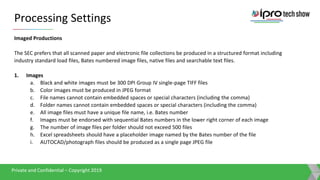 Presentation TitlePrivate and Confidential – Copyright 2019
Private and Confidential – Copyright 2019
Private and Confidential – Copyright 2019
Processing Settings
Imaged Productions
The SEC prefers that all scanned paper and electronic file collections be produced in a structured format including
industry standard load files, Bates numbered image files, native files and searchable text files.
1. Images
a. Black and white images must be 300 DPI Group IV single-page TIFF files
b. Color images must be produced in JPEG format
c. File names cannot contain embedded spaces or special characters (including the comma)
d. Folder names cannot contain embedded spaces or special characters (including the comma)
e. All image files must have a unique file name, i.e. Bates number
f. Images must be endorsed with sequential Bates numbers in the lower right corner of each image
g. The number of image files per folder should not exceed 500 files
h. Excel spreadsheets should have a placeholder image named by the Bates number of the file
i. AUTOCAD/photograph files should be produced as a single page JPEG file
 