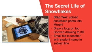 The Secret Life of
Snowflakes
• Step Two: upload
snowflake photo into
Morphi
• Draw a loop on top
• Convert drawing to 3D
• Email file to teacher
with student name in
subject line
 