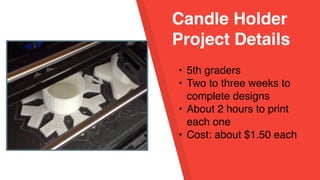 Candle Holder
Project Details
• 5th graders
• Two to three weeks to
complete designs
• About 2 hours to print
each one
• Cost: about $1.50 each
 