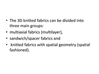 • The 3D knitted fabrics can be divided into
three main groups:
• multiaxial fabrics (multilayer),
• sandwich/spacer fabrics and
• knitted fabrics with spatial geometry (spatial
fashioned).
 