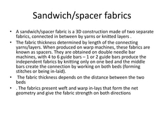 Sandwich/spacer fabrics
• A sandwich/spacer fabric is a 3D construction made of two separate
fabrics, connected in between by yarns or knitted layers .
• The fabric thickness determined by length of the connecting
yarns/layers. When produced on warp machines, these fabrics are
known as spacers. They are obtained on double needle bar
machines, with 4 to 6 guide bars – 1 or 2 guide bars produce the
independent fabrics by knitting only on one bed and the middle
bars create the connection by working on both beds (forming
stitches or being in-laid).
• The fabric thickness depends on the distance between the two
beds
• . The fabrics present weft and warp in-lays that form the net
geometry and give the fabric strength on both directions
 