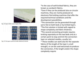 *In the case of weft knitted fabrics, they are
known as sandwich fabrics.
*Even if they can be produced also on circular
machines, they are mainly produced on
electronic flat knitting machines that offer the
required technical conditions and the
development possibilities.
*The connection can be generated through
yarns fed on both beds or by knitted layers.
*The first solution is limited with regard to
shape complexity and fabric thickness.
*The second connecting principle requires
knitting separately on the two beds and at a
certain point to stop and knit the connection
layer on selected needles, usually 1x1.
* These needles can work also for the separate
fabrics (if the length of the layer is small
enough), or can be used exclusively to produce
the connection, if the length and/or the shape
complexity require
 
