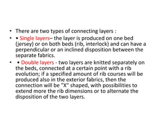 • There are two types of connecting layers :
• • Single layers– the layer is produced on one bed
(jersey) or on both beds (rib, interlock) and can have a
perpendicular or an inclined disposition between the
separate fabrics.
• • Double layers - two layers are knitted separately on
the beds, connected at a certain point with a rib
evolution; if a specified amount of rib courses will be
produced also in the exterior fabrics, then the
connection will be "X" shaped, with possibilities to
extend more the rib dimensions or to alternate the
disposition of the two layers.
 