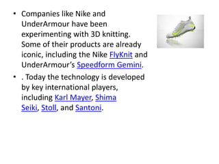 • Companies like Nike and
UnderArmour have been
experimenting with 3D knitting.
Some of their products are already
iconic, including the Nike FlyKnit and
UnderArmour’s Speedform Gemini.
• . Today the technology is developed
by key international players,
including Karl Mayer, Shima
Seiki, Stoll, and Santoni.
 