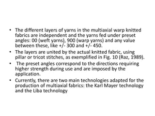 • The different layers of yarns in the multiaxial warp knitted
fabrics are independent and the yarns fed under preset
angles: 00 (weft yarns), 900 (warp yarns) and any value
between these, like +/- 300 and +/- 450.
• The layers are united by the actual knitted fabric, using
pillar or tricot stitches, as exemplified in Fig. 10 (Raz, 1989).
• The preset angles correspond to the directions requiring
higher strength during use and are imposed by the
application.
• Currently, there are two main technologies adapted for the
production of multiaxial fabrics: the Karl Mayer technology
and the Liba technology
 