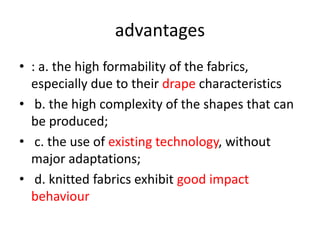 advantages
• : a. the high formability of the fabrics,
especially due to their drape characteristics
• b. the high complexity of the shapes that can
be produced;
• c. the use of existing technology, without
major adaptations;
• d. knitted fabrics exhibit good impact
behaviour
 