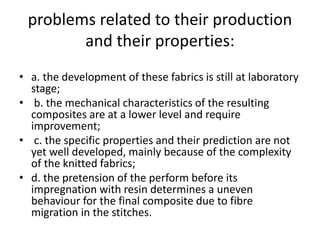 problems related to their production
and their properties:
• a. the development of these fabrics is still at laboratory
stage;
• b. the mechanical characteristics of the resulting
composites are at a lower level and require
improvement;
• c. the specific properties and their prediction are not
yet well developed, mainly because of the complexity
of the knitted fabrics;
• d. the pretension of the perform before its
impregnation with resin determines a uneven
behaviour for the final composite due to fibre
migration in the stitches.
 