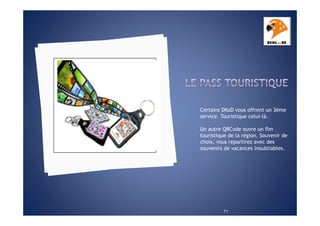 Certains DKoD vous offrent un 3ème
service. Touristique celui-là.
Un autre QRCode ouvre un flm
touristique de la région. Souvenir de
choix, vous repartirez avec des
souvenirs de vacances inoubliables.

11

 