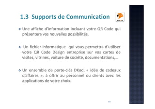 1.3 Supports de Communication
Une affiche d’information incluant votre QR Code qui
présentera vos nouvelles possibilités.
Un fichier informatique qui vous permettra d’utiliser
votre QR Code Design entreprise sur vos cartes de
visites, vitrines, voiture de société, documentations,…
Un ensemble de porte-clés DKod, « idée de cadeaux
d’affaires », à offrir au personnel ou clients avec les
applications de votre choix.

14

 