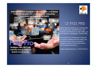 Cette fonction permet aux entreprises
de toucher leur clientèle avec une
fonction d’ouverture sur des vidéo, un
site internet, catalogues, fichiers Pdf…
Un accès leur est réservé pour connaitre
où, quand, combien de fois le public s’est
connecté et bien sûr, leur permet de
changer en temps réel les informations
qu’ils veulent promouvoir.
Utilise la géolocalisation, un TOUT INCLUS.

16

 