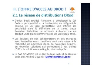 II. L’OFFRE D’ACCES AU DKOD !
2.1 Le réseau de distributions DKod
Genius Book société française, a développé le QR
Code « personnalisé » à l’entreprise en intégrant la
couleur et un logo permettant une infinité de
possibilité dans la définition de la trame. Cette
évolution technique performante à donner vie au
produit Dkod qui se commercialise via un réseau privé.
Les équipes de nos collaborateurs et des marques
avec lesquelles nous travaillons sont sans cesse à la
recherche de nouvelles idées, de nouveaux designs,
de nouvelles solutions qui permettent à nos clients
d’offrir la solution marketing la mieux adaptée.
La SAS GOMOTIC est le distributeur exclusif de Genius
Book aux Antilles-Guyane: (Gomotic@gmail.com)
17

 