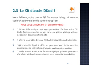 2.3 Le Kit d’accès DKod ?
Nous éditons, votre propre QR Code avec le logo et le code
couleur personnalisé de votre entreprise.
NOUS VOUS LIVRONS UN KIT QUI COMPREND :
1.

1 fichier informatique qui vous permettra d’utiliser votre QR
Code Design entreprise sur vos cartes de visites, vitrines, voiture
de société, documentations, etc.

2.

1 affiche scannable de votre QR Code incluant le mode d’emploi.

3.

100 porte-clés Dkod à offrir au personnel ou clients avec les
applications de votre choix. (Porte-clés supplémentaires possibles)
1 accès annuel à une plate forme analytique qui vous permettra
d’analyser et d’optimiser en temps réels vos actions marketing.

4.

19

 