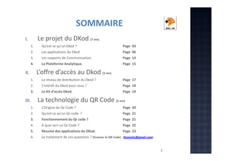 SOMMAIRE
Le projet du DKod (7 mn)

I.
1.

Qu’est ce qu’un Dkod ?

Page 03

2.

Les applications du Dkod.

Page 06

3.

Les supports de Communication.

Page 14

4.

La Plateforme Analytique.

Page 15

L’offre d’accès au Dkod (3 mn)

II.
1.

Le réseau de distribution du Dkod ?

Page 17

2.

L’intérêt du Dkod pour vous ?

Page 18

3.

Le Kit d’accès Dkod.

Page 19

La technologie du QR Code (5 mn)

III.
1.

L’Origine du Qr Code ?

Page 20

2.

Qu‘est ce qu’un Qr code ?

Page 21

3.

Fonctionnement du Qr code ?

Page 21

4.

A quoi sert un Qr Code ?

Page 22

5.

Résumé des applications du DKod.

Page 23

6.

Le traitement de vos questions ? (Scanner le QR Code) (Gomotic@gmail.com)

2

 