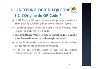 III. LA TECHNOLOGIE DU QR CODE
3.1 L’Origine du QR Code ?
Le QR Code a été crée par une entreprise japonaise en
1994 pour le suivi des pièces de voiture de Toyota.
Il existe plusieurs types de Code dans le monde, mais
le plus répandu est le QR Code.
En 1999, Denso-Wave (créateur du QR Code), a publié
sous licence libre cette technologie au Japon.
Les applications de lecture sont souvent déjà installées
par les fabricants de téléphone mobile.
A la fin des années 2000, il est l’un des codes
bidimensionnels les plus populaires dans le monde.

20

 