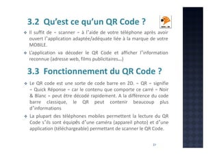 3.2 Qu’est ce qu’un QR Code ?
Il suffit de « scanner » à l’aide de votre téléphone après avoir
ouvert l’application adaptée/adéquate liée à la marque de votre
MOBILE.
L’application va décoder le QR Code et afficher l’information
reconnue (adresse web, films publicitaires…)

3.3 Fonctionnement du QR Code ?
Le QR code est une sorte de code barre en 2D. « QR » signifie
« Quick Réponse » car le contenu que comporte ce carré « Noir
& Blanc » peut être décodé rapidement. A la différence du code
barre classique, le QR peut contenir beaucoup plus
d’informations
La plupart des téléphones mobiles permettent la lecture du QR
Code s’ils sont équipés d’une caméra (appareil photo) et d’une
application (téléchargeable) permettant de scanner le QR Code.
21

 