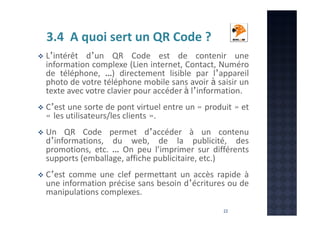 3.4 A quoi sert un QR Code ?
L’intérêt d’un QR Code est de contenir une
information complexe (Lien internet, Contact, Numéro
de téléphone, …) directement lisible par l’appareil
photo de votre téléphone mobile sans avoir à saisir un
texte avec votre clavier pour accéder à l’information.
C’est une sorte de pont virtuel entre un « produit » et
« les utilisateurs/les clients ».
Un QR Code permet d’accéder à un contenu
d’informations, du web, de la publicité, des
promotions, etc. … On peu l’imprimer sur différents
supports (emballage, affiche publicitaire, etc.)
C’est comme une clef permettant un accès rapide à
une information précise sans besoin d’écritures ou de
manipulations complexes.
22

 