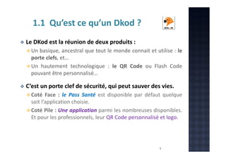 1.1 Qu’est ce qu’un Dkod ?
Le DKod est la réunion de deux produits :
Un basique, ancestral que tout le monde connait et utilise : le
porte clefs, et…
Un hautement technologique : le QR Code ou Flash Code
pouvant être personnalisé…

C’est un porte clef de sécurité, qui peut sauver des vies.
Coté Face : le Pass Santé est disponible par défaut quelque
soit l’application choisie.
Coté Pile : Une application parmi les nombreuses disponibles.
Et pour les professionnels, leur QR Code personnalisé et logo.

3

 