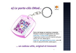 a) Le porte-clés DKod…

Porte clef design en matériaux composite.
Plusieurs couleurs et applications au choix :
Coté Face : le Pass Santé quelque soit
l’application choisie (scanner le porte-clefs peut
sauver une vie), (détails page 7.)
Coté Pile : des applications au choix, votre QR
Code et Logo personnalisé, (détails page 6.)

… un cadeau utile, original et innovant
4

 