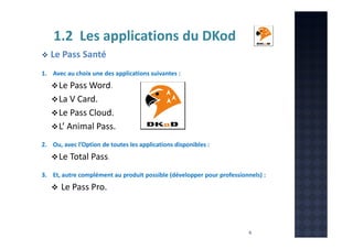1.2 Les applications du DKod
Le Pass Santé
1. Avec au choix une des applications suivantes :

Le Pass Word.
La V Card.
Le Pass Cloud.
L’ Animal Pass.
2. Ou, avec l’Option de toutes les applications disponibles :

Le Total Pass.
3. Et, autre complément au produit possible (développer pour professionnels) :

Le Pass Pro.

6

 