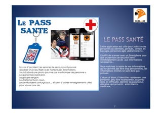 Cette application est utile pour aider toutes
personnes accidentées, perdues, (enfant en
bas âges, personnes âgés (Alzheimer) etc.
Il suffit de scanner avec un Smartphone pour
que les services de sécurité aient
immédiatement accès aux informations
nécessaires…
Vous maitrisez la saisie de vos informations
qui ne doivent pas être trop personnelles, les
informations intimes ne sont donc pas
prévues.
L’objectif étant d’identifier rapidement une
personne, peu être inconsciente, ou perdu
donc en difficulté, Identité du possesseur,
allergies, qui prévenir, antécédents
médicaux, …

7

 
