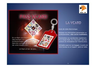 Carte de visite électronique.
Saisissez vos informations personnelles ou
professionnelles, elles seront modifiables,
Transmettez vos coordonnées rapidement.
D’un simple flash, ils s’inscriront dans les
contacts du Smartphone de l’interlocuteur.
Utilisable aussi sur vos bagages, la porte de
votre bureau ou un Support posé sur table.

9

 