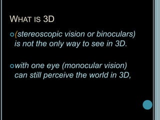 What is 3D(stereoscopic vision or binoculars) is not the only way to see in 3D. with one eye (monocular vision) can still perceive the world in 3D,