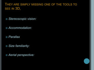 They are simply missing one of the tools to see in 3D, Stereoscopic vision:Accommodation: ParallaxSize familiarity: Aerial perspective: 