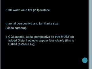 3D world on a flat (2D) surfaceaerial perspective and familiarity size (video camera). CGI scenes, aerial perspective so that MUST be added Distant objects appear less clearly (this is Called distance fog).