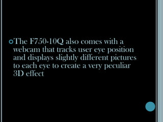 The F750-10Q also comes with a webcam that tracks user eye position and displays slightly different pictures to each eye to create a very peculiar 3D effect