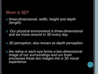 What is 3D?three-dimensional, width, height and depth (length).Our physical environment is three-dimensional and we move around in 3D every day.3D perception, also known as depth perceptionthe retina in each eye forms a two-dimensional image of our surroundings and our brain processes these two images into a 3D visual experience.