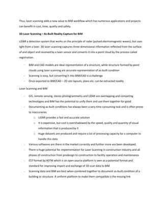 Thus, laser scanning adds a new value to BIM workflow which has numerous applications and projects
can benefit in cost, time, quality and safety.
3D Laser Scanning – As-Built Reality Capture for BIM
LiDAR a detection system that works on the principle of radar (pulsed electromagnetic waves), but uses
light from a laser. 3D laser scanning captures three dimensional information reflected from the surface
of and object and received by a laser sensor and converts it into a point cloud by the process called
registration.
- BIM and CAD models are ideal representation of a structure, while structure formed by point
clouds using laser scanning are accurate representation of as-built condition
- Scanning is easy, but converting it into BIM/CAD is a challenge
- Once exported to BIM/CAD – 2D site layouts, plans etc. can be extracted readily
Laser Scanning and BIM
- GIS, remote sensing, stereo photogrammetry and LiDAR are overlapping and competing
technologies and BIM has the potential to unify them and use them together for good
- Documenting as-built conditions has always been a very time consuming task and is often prone
to inaccuracies
o LiDAR provides a fast and accurate solution
o It is expensive, but cost is overshadowed by the speed, quality and quantity of visual
information that is produced by it
o Huge datasets are produced and require a lot of processing capacity for a computer to
handle this data
- Various softwares are there in the market currently and further more are been developed.
- There is huge potential for implementation for Laser Scanning in construction industry and all
phases of construction from predesign to construction to facility operation and maintenance
- E57 format by ASTM which is an open source platform is seen as a potential format and
standard for improving import and exchange of 3D scan data to BIM
- Scanning data and BIM are best when combined together to document as-built condition of a
building or structure. A uniform platform to make them compatible is the missing link
 