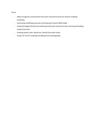 Future
- Object recognition and extraction from point cloud will remove the need for modeling
everything
- Automating modelling process by converting point cloud to BIM models
- Using technologies like GIS and combining it with point clouds from laser scanning and building
models from them
- Creating sections, plan, layouts etc. directly from point clouds
- Using it for Terrain modeling and 360 panoramic photography
 