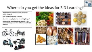 Where do you get the ideas for 3 D Learning?
There are mines and minds under your feet –
within your grab
Look into Your Every Day Concepts.
Abundant every day themes are waiting for you!
Every concept lends itself for 3D learning – the
remotest idea you can think of has its roots for 3D
Learning.
 