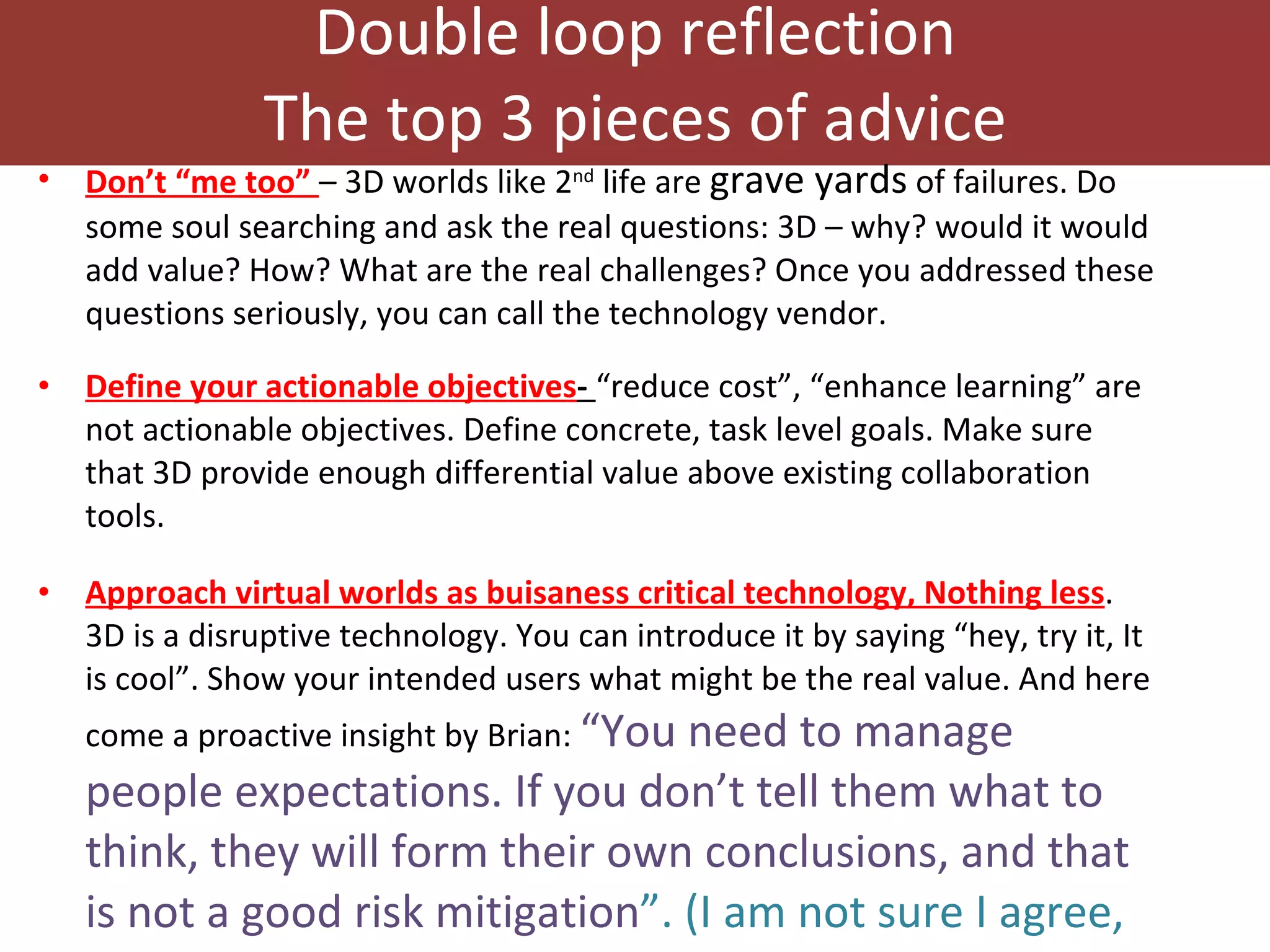 Double loop reflection The top 3 pieces of advice Don’t “me too”  – 3D worlds like 2 nd  life are  grave yards  of failures. Do some soul searching and ask the real questions: 3D – why? would it would add value? How? What are the real challenges? Once you addressed these questions seriously, you can call the technology vendor.  Define your actionable objectives -  “reduce cost”, “enhance learning” are not actionable objectives. Define concrete, task level goals. Make sure that 3D provide enough differential value above existing collaboration tools.  Approach virtual worlds as buisaness critical technology, Nothing less . 3D is a disruptive technology. You can introduce it by saying “hey, try it, It is cool”. Show your intended users what might be the real value. And here come a proactive insight by Brian:  “You need to manage people expectations. If you don’t tell them what to think, they will form their own conclusions, and that is not a good risk mitigation ”. (I am not sure I agree, but this is certainly a thought provoking suggestion. RD.) 