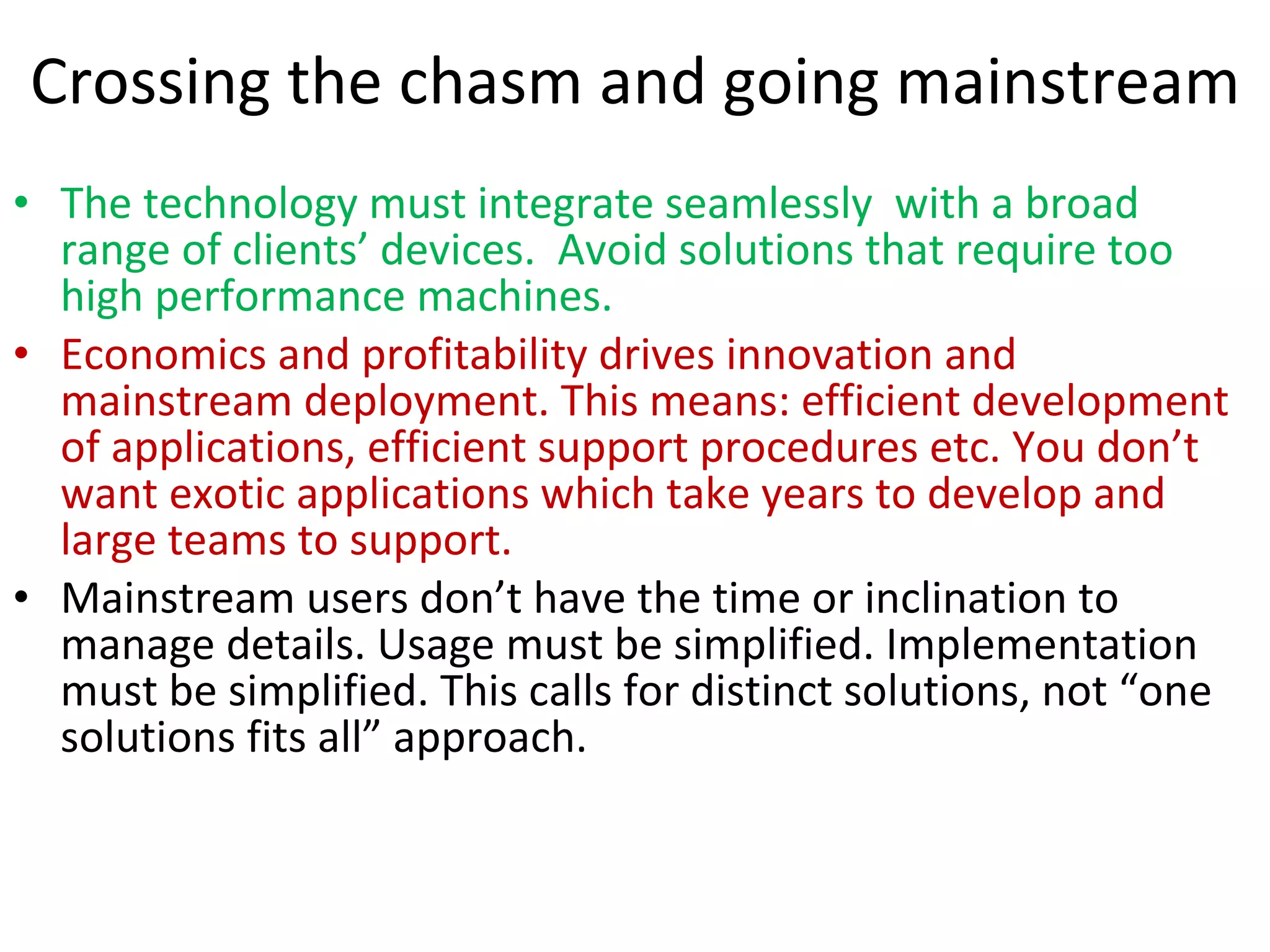 Crossing the chasm and going mainstream The technology must integrate seamlessly  with a broad range of clients’ devices.  Avoid solutions that require too high performance machines.  Economics and profitability drives innovation and mainstream deployment. This means: efficient development of applications, efficient support procedures etc. You don’t want exotic applications which take years to develop and large teams to support. Mainstream users don’t have the time or inclination to manage details. Usage must be simplified. Implementation must be simplified. This calls for distinct solutions, not “one solutions fits all” approach.  