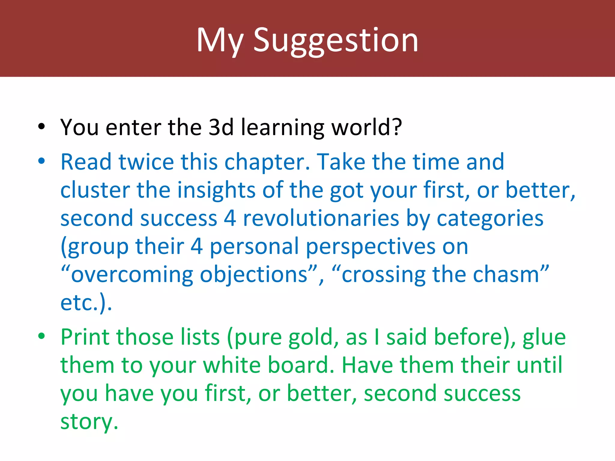 My Suggestion You enter the 3d learning world? Read twice this chapter. Take the time and cluster the insights of the got your first, or better, second success 4 revolutionaries by categories (group their 4 personal perspectives on “overcoming objections”, “crossing the chasm” etc.). Print those lists (pure gold, as I said before), glue them to your white board. Have them their until you have you first, or better, second success story.  