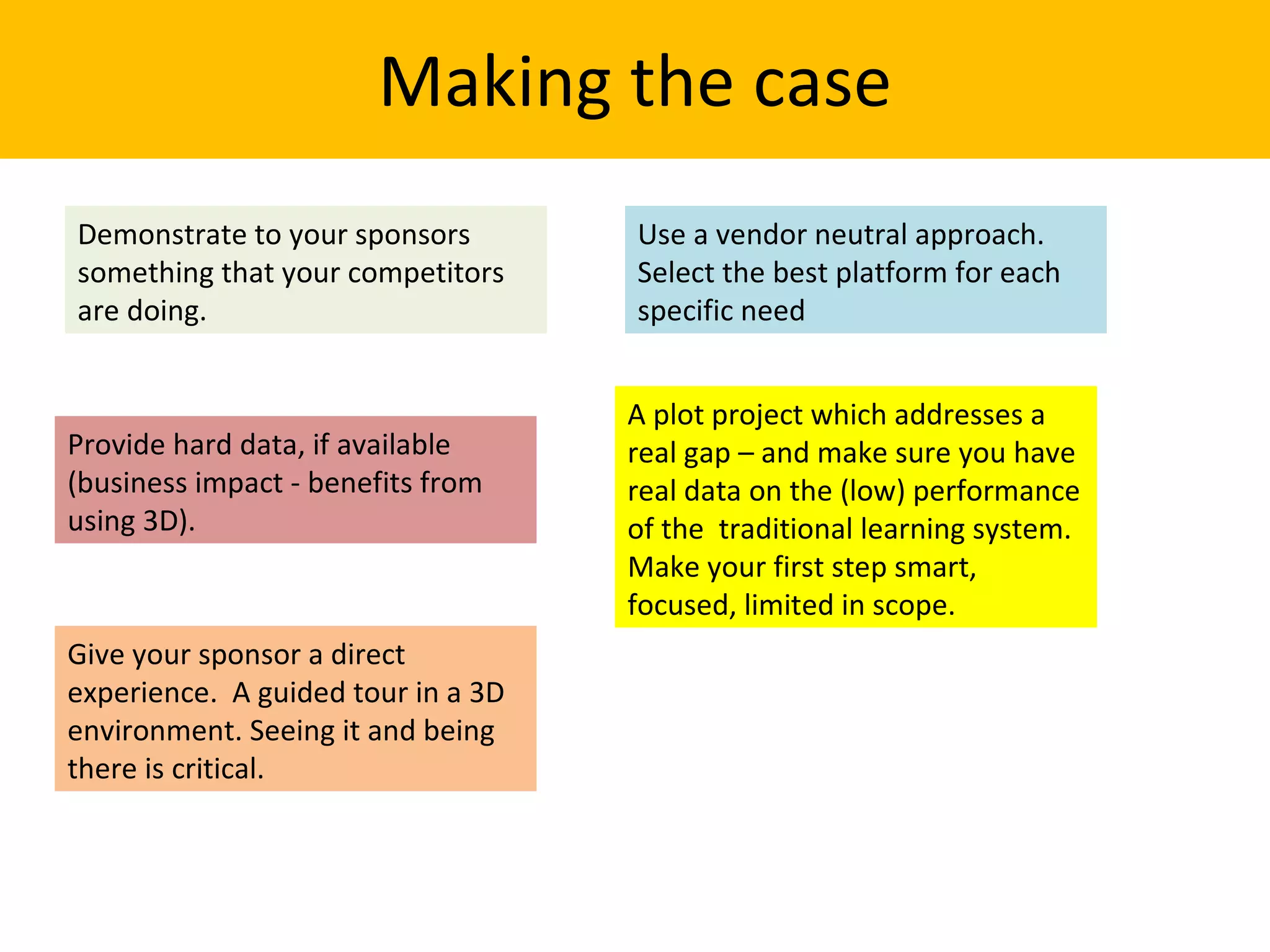 Making the case Demonstrate to your sponsors something that your competitors are doing.  Provide hard data, if available (business impact - benefits from using 3D).  Give your sponsor a direct experience.  A guided tour in a 3D environment. Seeing it and being there is critical. Use a vendor neutral approach. Select the best platform for each specific need A plot project which addresses a real gap – and make sure you have real data on the (low) performance of the  traditional learning system. Make your first step smart, focused, limited in scope.  
