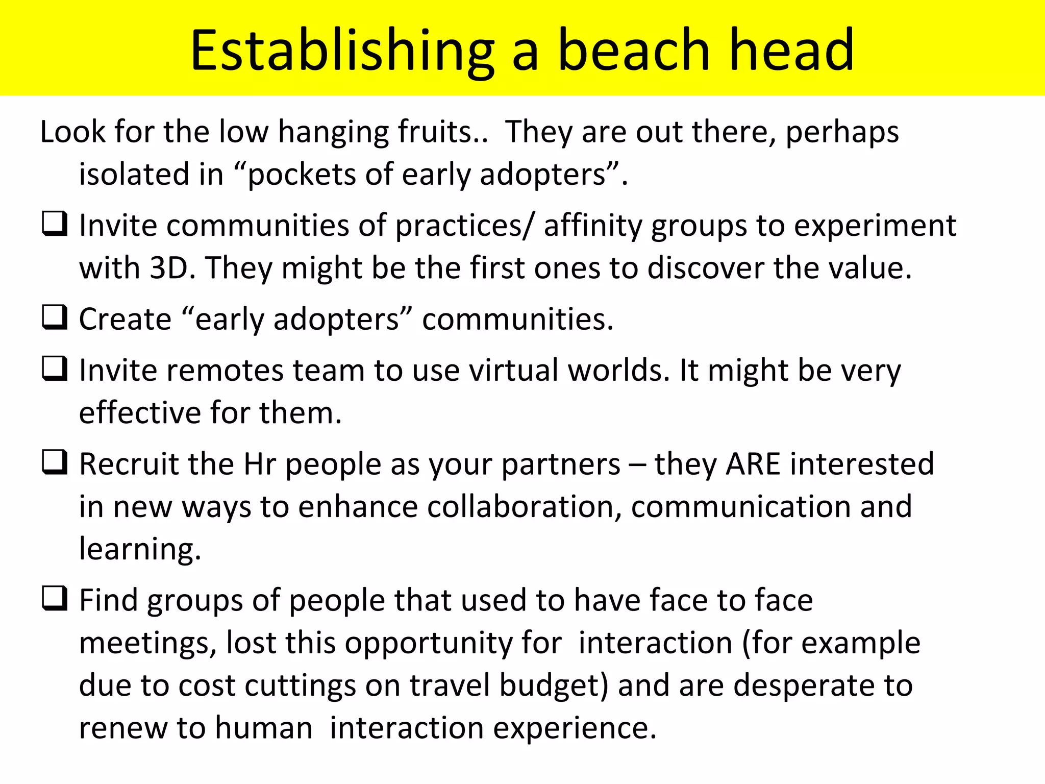 Establishing a beach head Look for the low hanging fruits..  They are out there, perhaps isolated in “pockets of early adopters”. Invite communities of practices/ affinity groups to experiment with 3D. They might be the first ones to discover the value. Create “early adopters” communities. Invite remotes team to use virtual worlds. It might be very effective for them. Recruit the Hr people as your partners – they ARE interested in new ways to enhance collaboration, communication and learning.  Find groups of people that used to have face to face meetings, lost this opportunity for  interaction (for example due to cost cuttings on travel budget) and are desperate to renew to human  interaction experience. 
