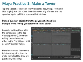 Maya Practice 1: Make a Tower
Tap the SpaceBar to see all four Viewports: Top, Persp, Front and
Side (Right). You can hover the mouse over any of these and tap
spacebar again to fill the screen with that view.
Make a bunch of objects from the polygon shelf and use
multiple views to help you stack them into a tower.
Consider putting them all in
the same place in the Top
View (upper left), and then
raising them above each
other in the Front (lower left)
or Side View (low right).
Have fun-- rotate the objects
in interesting directions to
make them feel like they are
just barely balancing!
 