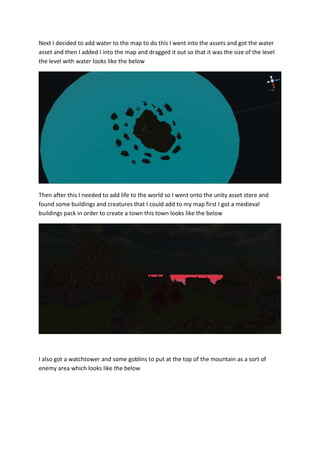 Next I decided to add water to the map to do this I went into the assets and got the water 
asset and then I added I into the map and dragged it out so that it was the size of the level 
the level with water looks like the below 
Then after this I needed to add life to the world so I went onto the unity asset store and 
found some buildings and creatures that I could add to my map first I got a medieval 
buildings pack in order to create a town this town looks like the below 
I also got a watchtower and some goblins to put at the top of the mountain as a sort of 
enemy area which looks like the below 
 