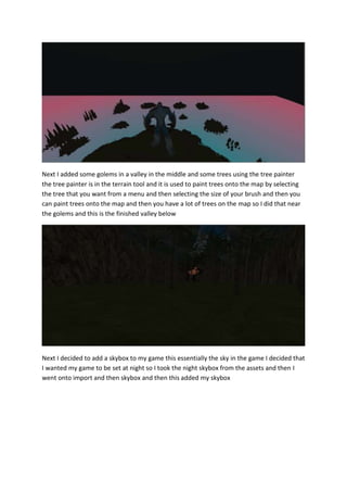 Next I added some golems in a valley in the middle and some trees using the tree painter 
the tree painter is in the terrain tool and it is used to paint trees onto the map by selecting 
the tree that you want from a menu and then selecting the size of your brush and then you 
can paint trees onto the map and then you have a lot of trees on the map so I did that near 
the golems and this is the finished valley below 
Next I decided to add a skybox to my game this essentially the sky in the game I decided that 
I wanted my game to be set at night so I took the night skybox from the assets and then I 
went onto import and then skybox and then this added my skybox 
 