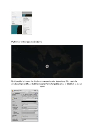 My finished skybox looks like the below 
Next I decided to change the lighting on my map to make it dark to do this I created a 
directional light and faced it at the map and then I changed to colour of it to black as shown 
below 
 